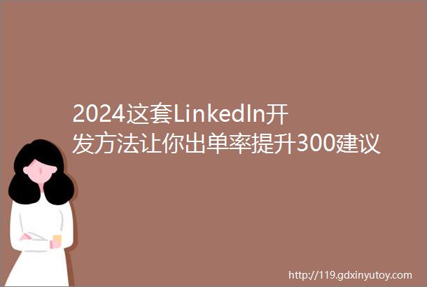 2024这套LinkedIn开发方法让你出单率提升300建议保存收藏